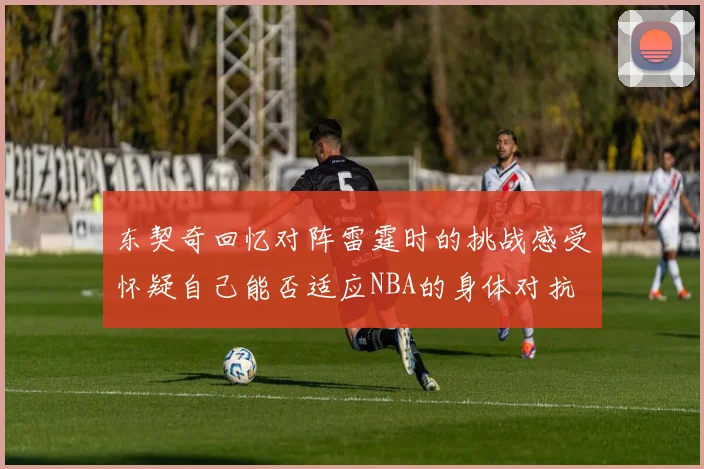东契奇回忆对阵雷霆时的挑战感受怀疑自己能否适应NBA的身体对抗