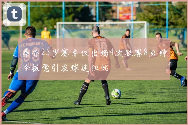桑乔25岁赛季仅出场4次联赛8分钟冷板凳引发球迷担忧