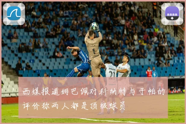 西媒报道姆巴佩对科纳特与于帕的评价称两人都是顶级球员