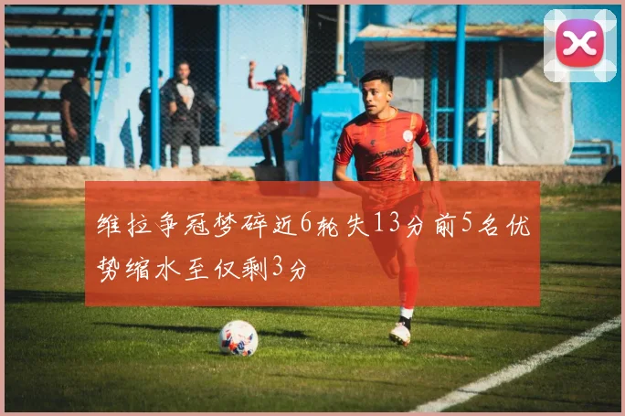 维拉争冠梦碎近6轮失13分前5名优势缩水至仅剩3分