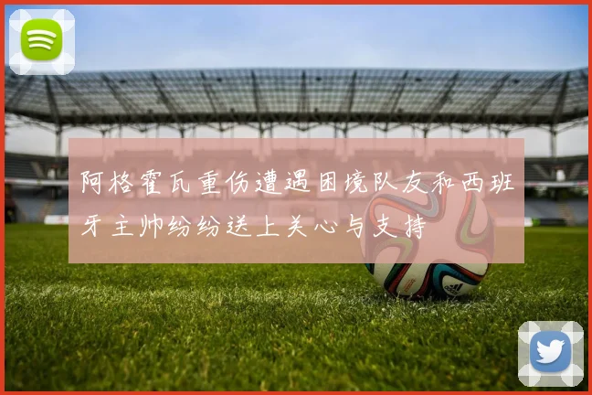 阿格霍瓦重伤遭遇困境队友和西班牙主帅纷纷送上关心与支持