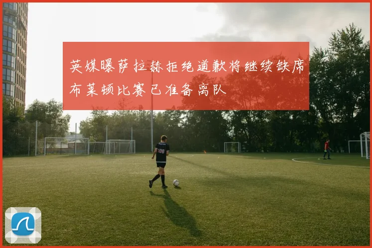 英媒曝萨拉赫拒绝道歉将继续缺席布莱顿比赛已准备离队