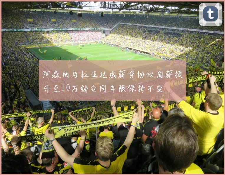 阿森纳与拉亚达成薪资协议周薪提升至10万镑合同年限保持不变