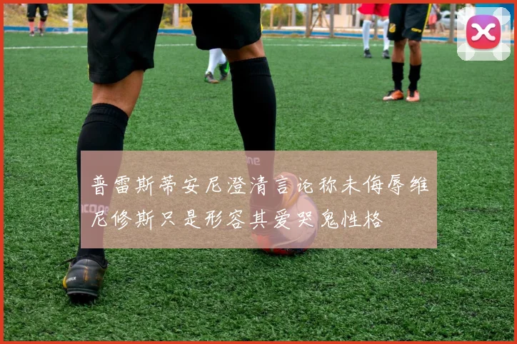 普雷斯蒂安尼澄清言论称未侮辱维尼修斯只是形容其爱哭鬼性格