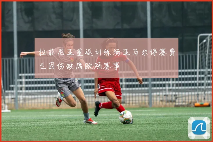 拉菲尼亚重返训练场亚马尔停赛费兰因伤缺席欧冠赛事