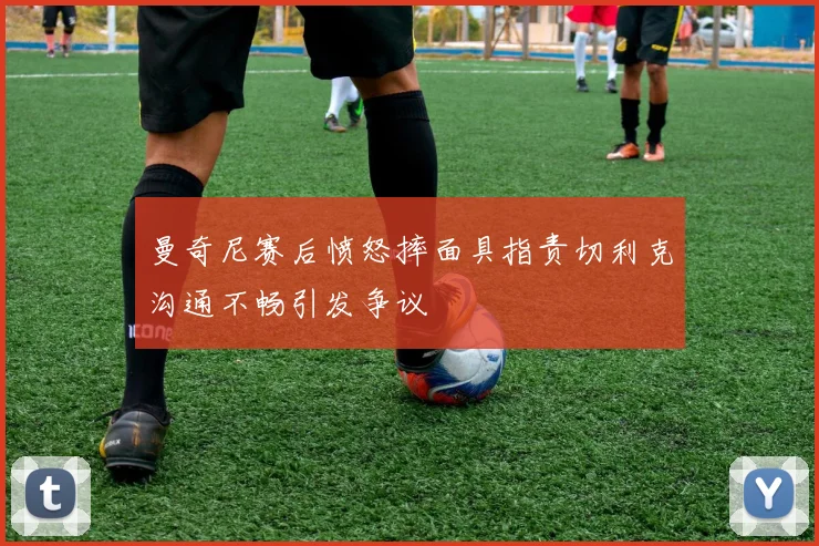 曼奇尼赛后愤怒摔面具指责切利克沟通不畅引发争议
