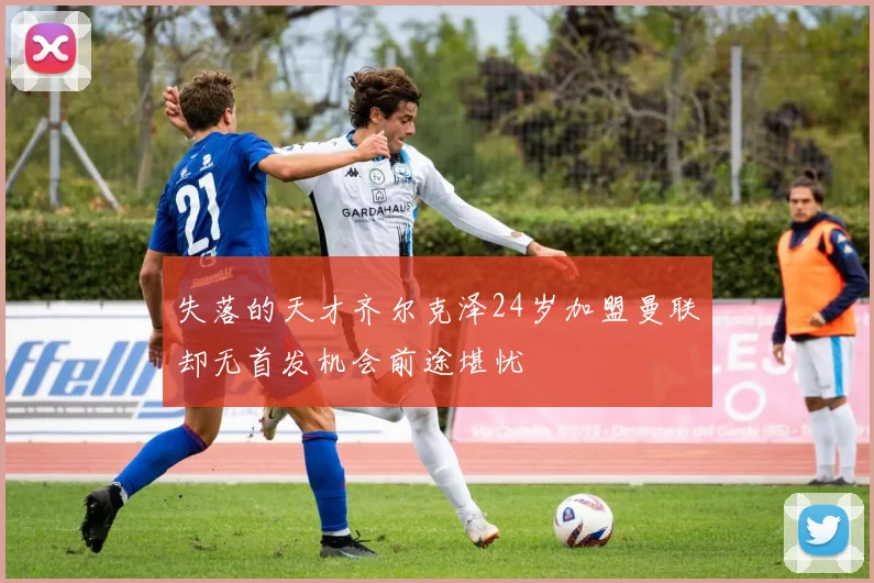 失落的天才齐尔克泽24岁加盟曼联却无首发机会前途堪忧
