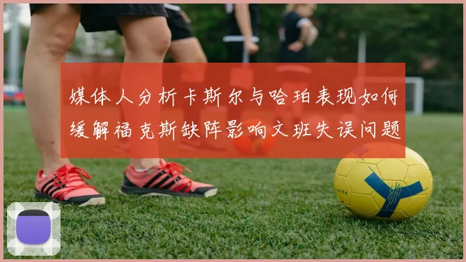 媒体人分析卡斯尔与哈珀表现如何缓解福克斯缺阵影响文班失误问题亟待解决