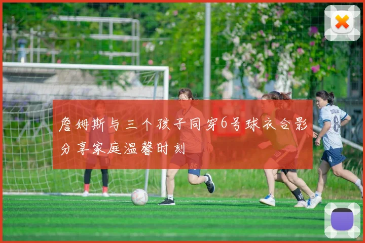 詹姆斯与三个孩子同穿6号球衣合影分享家庭温馨时刻