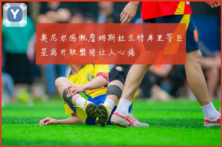 奥尼尔感慨詹姆斯杜兰特库里等巨星离开联盟将让人心痛
