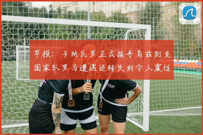 早报：卡纳瓦罗正式接手乌兹别克国家队罗马遭遇逆转失利令人震惊