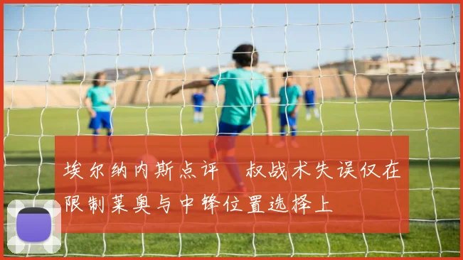 埃尔纳内斯点评囧叔战术失误仅在限制莱奥与中锋位置选择上
