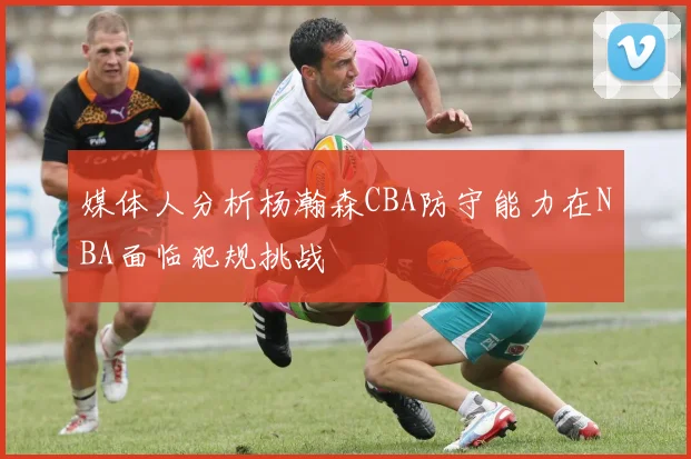 媒体人分析杨瀚森CBA防守能力在NBA面临犯规挑战