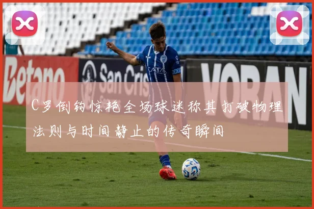 C罗倒钩惊艳全场球迷称其打破物理法则与时间静止的传奇瞬间